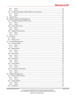 Technical Design Document Page: 5 of 46
This document is published as part of an electronic document repository.
User is responsible for referencing the most recently published electronic version.
HONEYWELL CONFIDENTIAL
8.4.1 Phase I..............................................................................................................................................34
8.4.2 Phase II.............................................................................................................................................34
8.5 Sentinel Log Manager (SLM) Integration and Overview...........................................................34
8.5.1 Phase I..............................................................................................................................................34
8.5.2 Phase II.............................................................................................................................................35
9. Metrics Plan........................................................................................................................ 35
10. Monitoring & Event Management ..................................................................................... 35
10.1 Capacity Management Monitoring...........................................................................................35
10.1.1 Phase I..............................................................................................................................................35
10.1.2 Phase II.............................................................................................................................................35
10.2 Service Monitoring....................................................................................................................36
10.2.1 Phase I..............................................................................................................................................36
10.2.2 Phase II.............................................................................................................................................36
10.3 Application Monitoring.............................................................................................................36
10.3.1 Phase I..............................................................................................................................................36
10.3.2 Phase II.............................................................................................................................................36
11. Personas ............................................................................................................................. 36
11.1 Phase I.......................................................................................................................................36
11.2 Phases II to IV............................................................................................................................37
12. Security Management -...................................................................................................... 37
12.1 Security Groups.........................................................................................................................38
12.1.1 Phase I..............................................................................................................................................38
12.1.2 Phase II.............................................................................................................................................38
12.2 Requirements............................................................................................................................38
12.2.1 Phase I..............................................................................................................................................38
12.2.1 Phase II.............................................................................................................................................39
12.3 Data Privacy ..............................................................................................................................40
12.3.1 Phase I..............................................................................................................................................40
12.3.2 Phase II.............................................................................................................................................40
12.4 Restrictions ...............................................................................................................................40
12.4.1 Phase I..............................................................................................................................................40
12.4.2 Phase II.............................................................................................................................................40
12.5 Firewall Rules ............................................................................................................................41
12.5.1 Phase I..............................................................................................................................................41
12.5.1 Phase II.............................................................................................................................................41
12.6 Component Classification .........................................................................................................42
12.6.1 Phase I..............................................................................................................................................42
12.6.2 Phase II.............................................................................................................................................42
13. Supplier Management........................................................................................................ 42
13.1 Contract Determination............................................................................................................42
13.1.1 Phase I..............................................................................................................................................42
13.1.2 Phase II.............................................................................................................................................42
13.2 Responsibilities .........................................................................................................................42
13.2.1 Phase I..............................................................................................................................................42
13.2.2 Phase II.............................................................................................................................................42
13.3 Procedures................................................................................................................................42
 