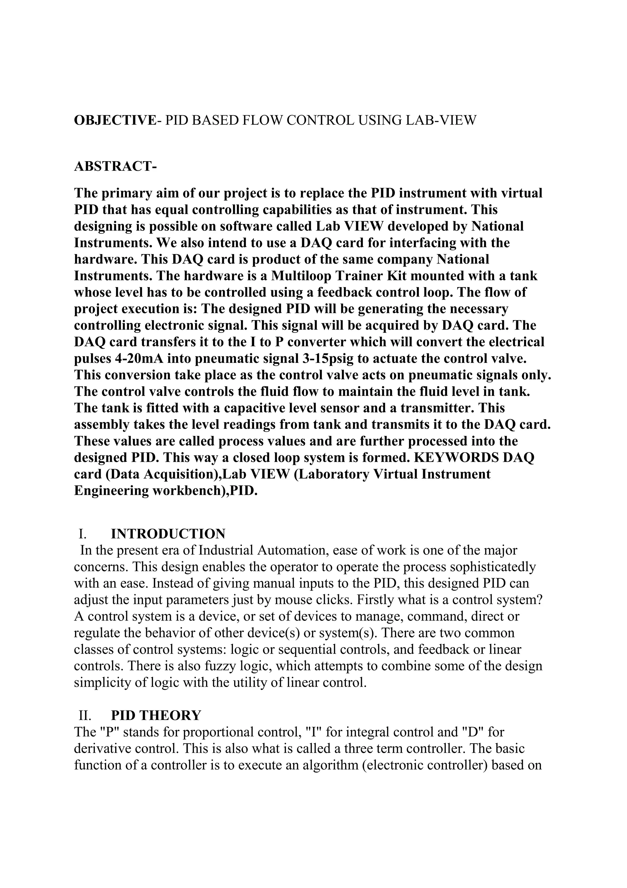 OBJECTIVE- PID BASED FLOW CONTROL USING LAB-VIEW
ABSTRACT-
The primary aim of our project is to replace the PID instrument with virtual
PID that has equal controlling capabilities as that of instrument. This
designing is possible on software called Lab VIEW developed by National
Instruments. We also intend to use a DAQ card for interfacing with the
hardware. This DAQ card is product of the same company National
Instruments. The hardware is a Multiloop Trainer Kit mounted with a tank
whose level has to be controlled using a feedback control loop. The flow of
project execution is: The designed PID will be generating the necessary
controlling electronic signal. This signal will be acquired by DAQ card. The
DAQ card transfers it to the I to P converter which will convert the electrical
pulses 4-20mA into pneumatic signal 3-15psig to actuate the control valve.
This conversion take place as the control valve acts on pneumatic signals only.
The control valve controls the fluid flow to maintain the fluid level in tank.
The tank is fitted with a capacitive level sensor and a transmitter. This
assembly takes the level readings from tank and transmits it to the DAQ card.
These values are called process values and are further processed into the
designed PID. This way a closed loop system is formed. KEYWORDS DAQ
card (Data Acquisition),Lab VIEW (Laboratory Virtual Instrument
Engineering workbench),PID.
I. INTRODUCTION
In the present era of Industrial Automation, ease of work is one of the major
concerns. This design enables the operator to operate the process sophisticatedly
with an ease. Instead of giving manual inputs to the PID, this designed PID can
adjust the input parameters just by mouse clicks. Firstly what is a control system?
A control system is a device, or set of devices to manage, command, direct or
regulate the behavior of other device(s) or system(s). There are two common
classes of control systems: logic or sequential controls, and feedback or linear
controls. There is also fuzzy logic, which attempts to combine some of the design
simplicity of logic with the utility of linear control.
II. PID THEORY
The "P" stands for proportional control, "I" for integral control and "D" for
derivative control. This is also what is called a three term controller. The basic
function of a controller is to execute an algorithm (electronic controller) based on
 