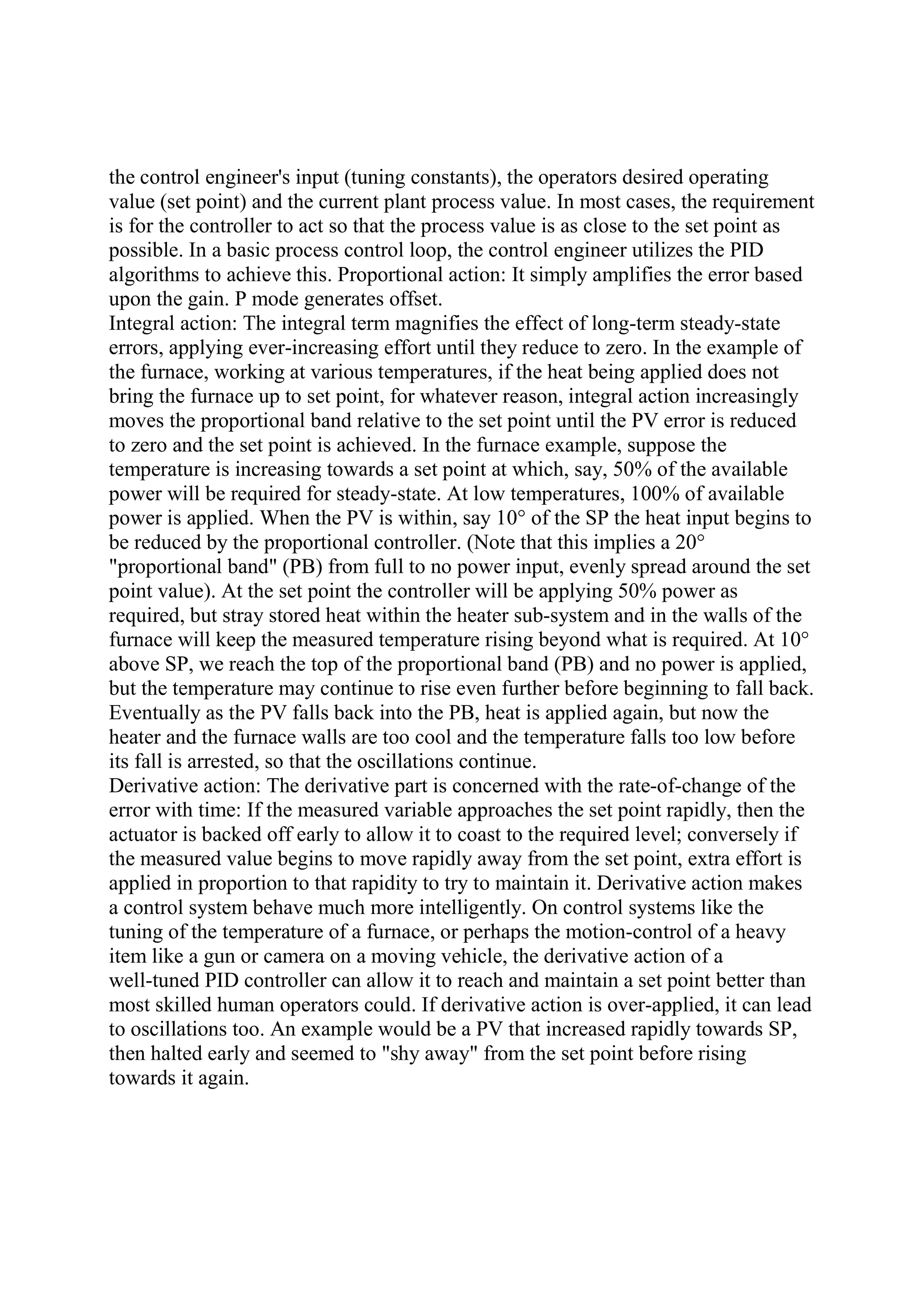 the control engineer's input (tuning constants), the operators desired operating
value (set point) and the current plant process value. In most cases, the requirement
is for the controller to act so that the process value is as close to the set point as
possible. In a basic process control loop, the control engineer utilizes the PID
algorithms to achieve this. Proportional action: It simply amplifies the error based
upon the gain. P mode generates offset.
Integral action: The integral term magnifies the effect of long-term steady-state
errors, applying ever-increasing effort until they reduce to zero. In the example of
the furnace, working at various temperatures, if the heat being applied does not
bring the furnace up to set point, for whatever reason, integral action increasingly
moves the proportional band relative to the set point until the PV error is reduced
to zero and the set point is achieved. In the furnace example, suppose the
temperature is increasing towards a set point at which, say, 50% of the available
power will be required for steady-state. At low temperatures, 100% of available
power is applied. When the PV is within, say 10° of the SP the heat input begins to
be reduced by the proportional controller. (Note that this implies a 20°
"proportional band" (PB) from full to no power input, evenly spread around the set
point value). At the set point the controller will be applying 50% power as
required, but stray stored heat within the heater sub-system and in the walls of the
furnace will keep the measured temperature rising beyond what is required. At 10°
above SP, we reach the top of the proportional band (PB) and no power is applied,
but the temperature may continue to rise even further before beginning to fall back.
Eventually as the PV falls back into the PB, heat is applied again, but now the
heater and the furnace walls are too cool and the temperature falls too low before
its fall is arrested, so that the oscillations continue.
Derivative action: The derivative part is concerned with the rate-of-change of the
error with time: If the measured variable approaches the set point rapidly, then the
actuator is backed off early to allow it to coast to the required level; conversely if
the measured value begins to move rapidly away from the set point, extra effort is
applied in proportion to that rapidity to try to maintain it. Derivative action makes
a control system behave much more intelligently. On control systems like the
tuning of the temperature of a furnace, or perhaps the motion-control of a heavy
item like a gun or camera on a moving vehicle, the derivative action of a
well-tuned PID controller can allow it to reach and maintain a set point better than
most skilled human operators could. If derivative action is over-applied, it can lead
to oscillations too. An example would be a PV that increased rapidly towards SP,
then halted early and seemed to "shy away" from the set point before rising
towards it again.
 