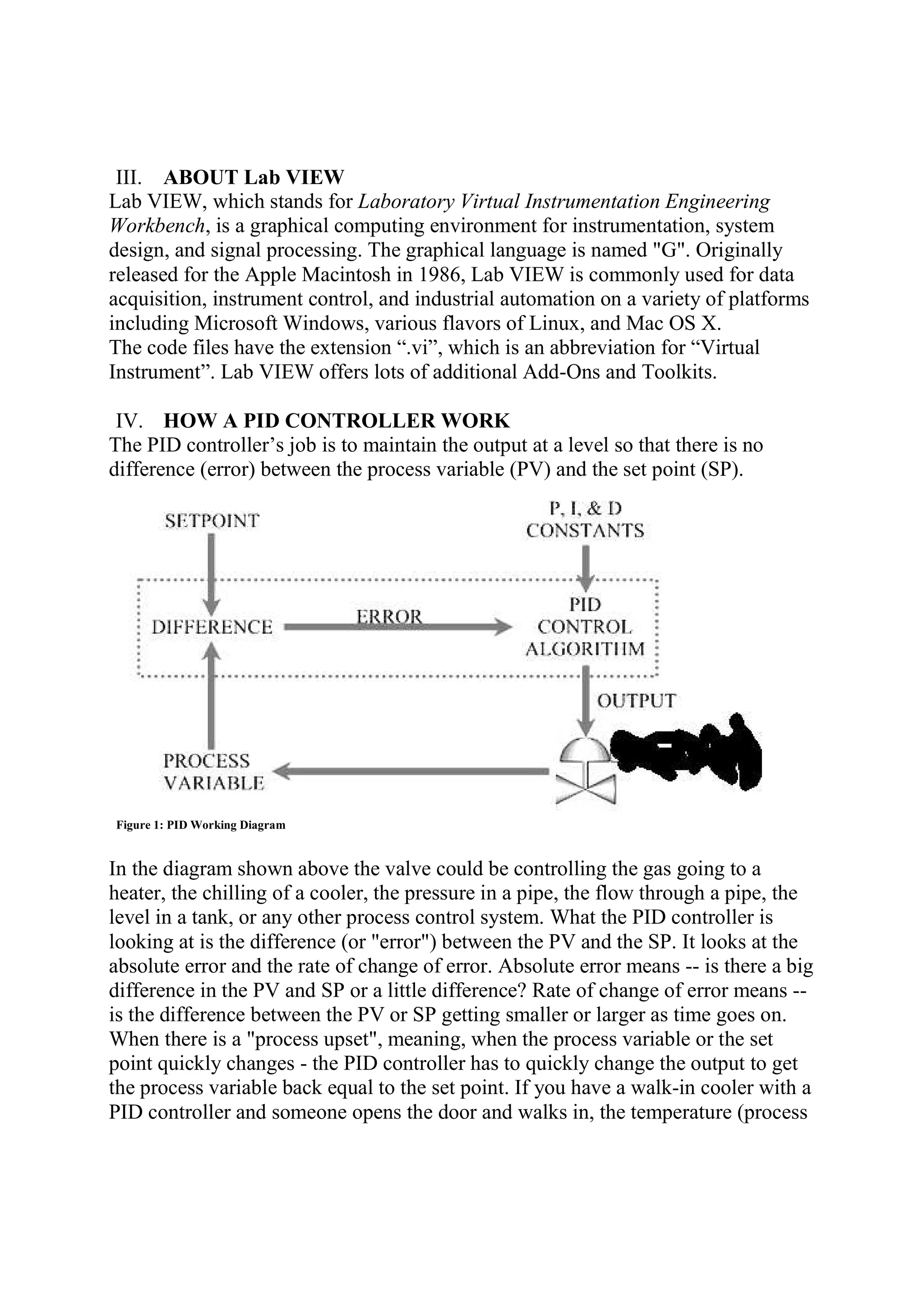 III. ABOUT Lab VIEW
Lab VIEW, which stands for Laboratory Virtual Instrumentation Engineering
Workbench, is a graphical computing environment for instrumentation, system
design, and signal processing. The graphical language is named "G". Originally
released for the Apple Macintosh in 1986, Lab VIEW is commonly used for data
acquisition, instrument control, and industrial automation on a variety of platforms
including Microsoft Windows, various flavors of Linux, and Mac OS X.
The code files have the extension “.vi”, which is an abbreviation for “Virtual
Instrument”. Lab VIEW offers lots of additional Add-Ons and Toolkits.
IV. HOW A PID CONTROLLER WORK
The PID controller’s job is to maintain the output at a level so that there is no
difference (error) between the process variable (PV) and the set point (SP).
Figure 1: PID Working Diagram
In the diagram shown above the valve could be controlling the gas going to a
heater, the chilling of a cooler, the pressure in a pipe, the flow through a pipe, the
level in a tank, or any other process control system. What the PID controller is
looking at is the difference (or "error") between the PV and the SP. It looks at the
absolute error and the rate of change of error. Absolute error means -- is there a big
difference in the PV and SP or a little difference? Rate of change of error means --
is the difference between the PV or SP getting smaller or larger as time goes on.
When there is a "process upset", meaning, when the process variable or the set
point quickly changes - the PID controller has to quickly change the output to get
the process variable back equal to the set point. If you have a walk-in cooler with a
PID controller and someone opens the door and walks in, the temperature (process
 