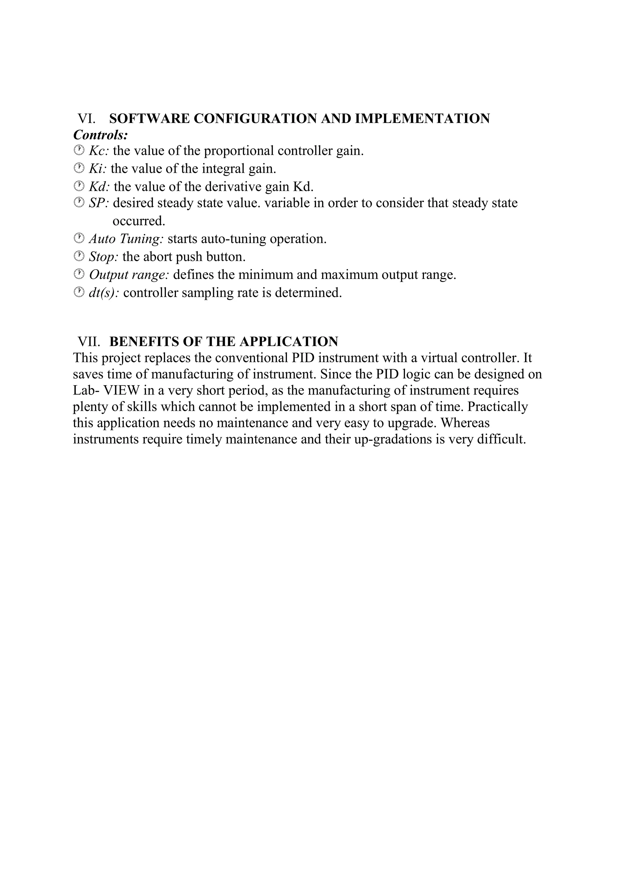 VI. SOFTWARE CONFIGURATION AND IMPLEMENTATION
Controls:
Kc: the value of the proportional controller gain.
Ki: the value of the integral gain.
Kd: the value of the derivative gain Kd.
SP: desired steady state value. variable in order to consider that steady state
occurred.
Auto Tuning: starts auto-tuning operation.
Stop: the abort push button.
Output range: defines the minimum and maximum output range.
dt(s): controller sampling rate is determined.
VII. BENEFITS OF THE APPLICATION
This project replaces the conventional PID instrument with a virtual controller. It
saves time of manufacturing of instrument. Since the PID logic can be designed on
Lab- VIEW in a very short period, as the manufacturing of instrument requires
plenty of skills which cannot be implemented in a short span of time. Practically
this application needs no maintenance and very easy to upgrade. Whereas
instruments require timely maintenance and their up-gradations is very difficult.
 