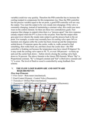 variable) could rise very quickly. Therefore the PID controller has to increase the
cooling (output) to compensate for this temperature rise. Once the PID controller
has the process variable equal to the set point, a good PID controller will not vary
the output. You want the output to be very steady (not changing). If the valve is
constantly changing, instead of maintaining a constant value, this could case more
wear on the control element. So there are these two contradictory goals. Fast
response (fast change in output) when there is a "process upset", but slow response
(steady output) when the PV is close to the set point. Note that the output often
goes past (over shoots) the steady-state output to get the process back to the set
point. For example, a cooler may normally have its cooling valve open 34% to
maintain zero degrees (after the cooler has been closed up and the temperature
settled down). If someone opens the cooler, walks in, walks around to find
something, then walks back out, and then closes the cooler door --the PID
controller is freaking out because the temperature may have raised 20 degrees! So
it may crank the cooling valve open to 50, 75, or even 100 percent -- to hurry up
and cool the cooler back down -- before slowly closing the cooling valve back
down to 34 percent. The above formula is the classic PID formula. Where "Kp" is
Proportional constant, "Ki" is Integral constant and" Kd" is Derivative constant and
"e" is error. The level of fluid in vessel is controlled by using feedback flow
scheme.
V. THE FLOW LOOP HARDWARE AND SOFTWARE
REQUIREMENTS
Flow loop Elements
Flow meter : Rota meter (mechanical).
Final Control Element : Control Valve (Pneumatic).
Transducer: Orifice Plate (mechanical)
Transmitter: DPT(Differential Pressure Transmitter) (Electronic).
Figure 2: Physical Flow Loop (hardware)
 