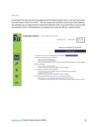31events.com Platform Debriefing for OEM’s 16
Send Test
In the Send Test Tab, we have pre-programmed the Event Creator (You), so all you have to do,
is hit the button “Send Test Invite.” You will receive the calendar invite to your email address.
This will give you an opportunity to review the Calendar Invite. If you don’t like it, you can edit
the calendar invite in calendarsnack, or just generate a new one-off your calendar client.
 