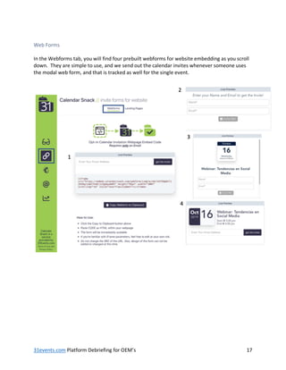 31events.com Platform Debriefing for OEM’s 17
Web Forms
In the Webforms tab, you will find four prebuilt webforms for website embedding as you scroll
down. They are simple to use, and we send out the calendar invites whenever someone uses
the modal web form, and that is tracked as well for the single event.
 