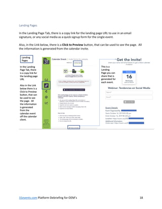 31events.com Platform Debriefing for OEM’s 18
Landing Pages
In the Landing Page Tab, there is a copy link for the landing page URL to use in an email
signature, or any social media as a quick signup form for the single event.
Also, in the Link below, there is a Click to Preview button, that can be used to see the page. All
the information is generated from the calendar invite.
 
