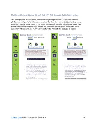 31events.com Platform Debriefing for OEM’s 19
MailChimp, Klaviyo and ConvertKit for 1 Click RSVP Click Support in Call to Action buttons
This is our popular feature: MailChimp and Klaviyo integration for CTA buttons in email
platform campaigns. When the customer clicks the CTA - they are routed to a landing page,
while the calendar invite is sent to the email in the email campaign using merge codes. We
then track calendar invite receipts for Yes, No, or Maybe for that event and track it live as
customers interact with the RSVP. ConvertKit will be integrated in a couple of weeks.
 