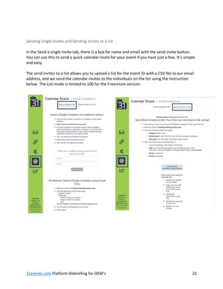 31events.com Platform Debriefing for OEM’s 22
Sending Single Invites and Sending Invites to a list
In the Send a single invite tab, there is a box for name and email with the send invite button.
You can use this to send a quick calendar invite for your event if you have just a few. It’s simple
and easy.
The send invites to a list allows you to upload a list for the event ID with a.CSV file to our email
address, and we send the calendar invites to the individuals on the list using the instruction
below. The List mode is limited to 100 for the Freemium version.
 