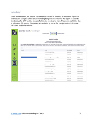 31events.com Platform Debriefing for OEM’s 25
Invitee Detail
Under Invitee Details, we provide a quick search bar and an email list of those who signed up
for the event using the CTA in email marketing template or webforms. We report on calendar
client status for RSVP and the Source of which the event came from. The emails are hidden due
to privacy on this screen. You can get a report sent to you as the event organizer in the next
tab called “Download Report.”
 