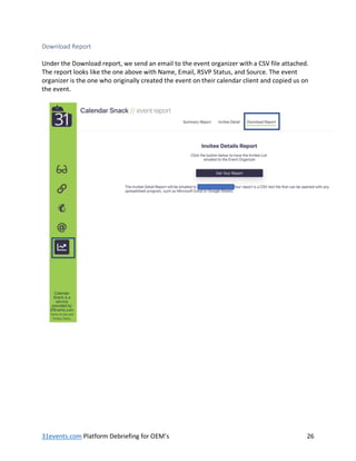 31events.com Platform Debriefing for OEM’s 26
Download Report
Under the Download report, we send an email to the event organizer with a CSV file attached.
The report looks like the one above with Name, Email, RSVP Status, and Source. The event
organizer is the one who originally created the event on their calendar client and copied us on
the event.
 