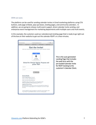 31events.com Platform Debriefing for OEM’s 7
OEM use cases
The platform can be used for sending calendar invites in Email marketing platforms using CTA
buttons, web page embeds, pop-ups boxes, landing pages, and community calendars. In
addition, we are going to release multi-event support, direct calendar invite sending, and
enterprise event management for marketing departments with multiple users and multi-events.
In this example, the customer used our calendarsnack landing page that is ready to go right out
of the box on their website to get out the calendar RSVP’s in a few minutes.
 