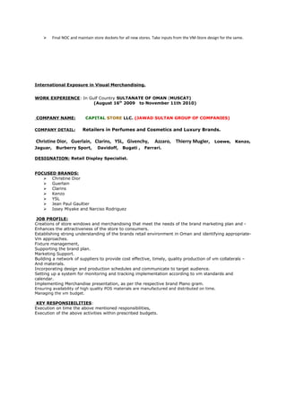  Final NOC and maintain store dockets for all new stores. Take inputs from the VM-Store design for the same.
International Exposure in Visual Merchandising.
WORK EXPERIENCE: In Gulf Country SULTANATE OF OMAN (MUSCAT)
(August 16th
2009 to November 11th 2010)
COMPANY NAME: CAPITAL STORE LLC. (JAWAD SULTAN GROUP OF COMPANIES)
COMPANY DETAIL: Retailers in Perfumes and Cosmetics and Luxury Brands.
Christine Dior, Guerlain, Clarins, YSL, Givenchy, Azzaro, Thierry Mugler, Loewe, Kenzo,
Jaguar, Burberry Sport, Davidoff, Bugati , Ferrari.
DESIGNATION: Retail Display Specialist.
FOCUSED BRANDS:
 Christine Dior
 Guerlain
 Clarins
 Kenzo
 YSL
 Jean Paul Gaultier
 Issey Miyake and Narciso Rodriguez
JOB PROFILE:
Creations of store windows and merchandising that meet the needs of the brand marketing plan and -
Enhances the attractiveness of the store to consumers.
Establishing strong understanding of the brands retail environment in Oman and identifying appropriate-
Vm approaches.
Fixture management,
Supporting the brand plan.
Marketing Support.
Building a network of suppliers to provide cost effective, timely, quality production of vm collaterals –
And materials.
Incorporating design and production schedules and communicate to target audience.
Setting up a system for monitoring and tracking implementation according to vm standards and
calendar.
Implementing Merchandise presentation, as per the respective brand Plano gram.
Ensuring availability of high quality POS materials are manufactured and distributed on time.
Managing the vm budget.
KEY RESPONSIBILITIES:
Execution on time the above mentioned responsibilities,
Execution of the above activities within prescribed budgets.
 