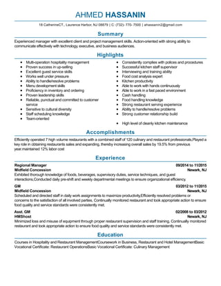 09/2014 to 11/2015
Newark, NJ
03/2012 to 11/2015
Newark, NJ
02/2008 to 03/2012
Newark, NJ
AHMED HASSANIN
Summary
Experienced manager with excellent client and project management skills. Action-oriented with strong ability to
communicate effectively with technology, executive, and business audiences.
Highlights
Multi-operation hospitality management
Proven success in up-selling
Excellent guest service skills
Works well under pressure
Ability to handle/resolve problems
Menu development skills
Proficiency in inventory and ordering
Proven leadership skills
Reliable, punctual and committed to customer
service
Sensitive to cultural diversity
Staff scheduling knowledge
Team-oriented
Consistently complies with polices and procedures
Successful kitchen staff supervisor
Interviewing and training ability
Food cost analysis expert
Kitchen productivity
Able to work with hands continuously
Able to work in a fast paced environment
Cash handling
Food handling knowledge
Strong restaurant serving experience
Ability to handle/resolve problems
Strong customer relationship build
High level of cleanly kitchen maintenance
Accomplishments
Efficiently operated 7 high volume restaurants with a combined staff of 120 culinary and restaurant professionals,Played a
key role in obtaining restaurants sales and expanding, thereby increasing overall sales by 19.5% from previous
year.maintained 12% labor cost
Experience
Regional Manager
Midfield Concession
Exhibited thorough knowledge of foods, beverages, supervisory duties, service techniques, and guest
interactions,Conducted daily pre-shift and weekly departmental meetings to ensure organizational efficiency.
GM
Midfield Concession
Scheduled and directed staff in daily work assignments to maximize productivity,Efficiently resolved problems or
concerns to the satisfaction of all involved parties, Continually monitored restaurant and took appropriate action to ensure
food quality and service standards were consistently met.
Asst. GM
HMShost
Minimized loss and misuse of equipment through proper restaurant supervision and staff training, Continually monitored
restaurant and took appropriate action to ensure food quality and service standards were consistently met.
Education
Courses in Hospitality and Restaurant ManagementCoursework in Business, Restaurant and Hotel ManagementBasic
Vocational Certificate: Restaurant OperationsBasic Vocational Certificate: Culinary Management
18 CatherineCT., Laurence Harbor, NJ 08879 | C: (732)- 770- 7500 | ahassanin2@gmail.com
 