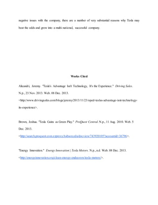 negative issues with the company, there are a number of very substantial reasons why Tesla may
beat the odds and grow into a multi-national, successful company.
Works Cited
Alicandri, Jeremy. "Tesla's Advantage Isn't Technology, It's the Experience." Driving Sales.
N.p., 23 Nov. 2013. Web. 08 Dec. 2013.
<http://www.drivingsales.com/blogs/jeremy/2013/11/23/oped-teslas-advantage-isnt-technology-
its-experience>.
Brown, Joshua. "Tesla Gains as Green Play." ProQuest Central. N.p., 11 Aug. 2010. Web. 5
Dec. 2013.
<http://search.proquest.com.ezproxy.babson.edu/docview/743920105?accountid=36796>.
"Energy Innovation." Energy Innovation | Tesla Motors. N.p., n.d. Web. 08 Dec. 2013.
<http://energyinnovation.org/clean-energy-endeavors/tesla-motors/>.
 