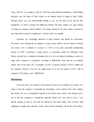 Lexus, Audi etc. are starting to catch up with Tesla using advanced technology to build similarly
innovative cars, the future of Tesla vehicles as the industry leaders is largely at stake. Finally,
although electric cars are environmentally friendly to use, not the same can be said for their
manufacture. In order to produce the lithium-ion batteries that these vehicles use, huge amounts
of energy are required, which if added to the energy needed for the entire vehicle it amounts to
more than what is needed to manufacture a Toyota Camry, for example.
Customers are increasingly interested in green products that benefit the environment.
This trend is now affecting the car industry to a great extent, which is why the market for hybrid
and electric cars is estimated to increase to 5-10% of the entire automobile manufacturing
industry by 2020. According to Joshua Brown, an automotive analyst for JPMorgan, Tesla
Motors currently has a competitive advantage due to its low-cost battery technology as well as its
range when compared to competition. According to IBISWorld, Tesla only has an estimated
market share of less than 1.0%. Nonetheless, in 2012 it reported revenues of $413.3 million and
the company’s Model S was the “top selling luxury car in the first quarter of 2013, with an
estimated 4,750 vehicles sold.” (IBISWorld)
Infrastructure
In the past year a lot of hope has been placed in Tesla as it is entering a new market. As a
matter of fact the company is responsible for developing a novel concept in the motor industry
that involves the use of rechargeable batteries in the electric sports vehicle. Even though Tesla is
one of the first companies to manufacture high-end electric cars, they need to have a very
specific strategy in order to deal with the demand for this target market. One of Tesla’s main
challenges is dealing with customers’ doubts about electric technology and the life of the battery.
 
