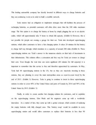 This leading automobile company has heavily invested in different ways to charge batteries and
they are continuing to do so in order to build a credible network.
Tesla motors had an obligation to implement strategies that will facilitate the process of
recharging batteries, as potential customers will often drive more than the 240 miles maximum
range. The first option is to charge the battery at home by simply plugging the car to an electric
outlet, which will approximately take 9 hours to obtain full capacity. (Exhibit 4) However, this is
not possible for people not owning a garage for their car. Tesla also developed supercharging
stations, which allow customers to have a fast charging option. It takes 20 minutes for the battery
to charge half way through, which translates to a capacity of around 200 miles (Exhibit 4). Those
supercharging stations are Tesla’s answer to the numerous attacks on their lack of investments in
their infrastructure. This solution offers a convenient and free way for Tesla car owners to charge
their cars. Even though, the wait time can seem significant (40 minutes for full capacity) it is
important to remember that this service is free and therefore appreciated by customers. In May,
Tesla had 40 supercharging stations in the US, but as they are massively investing in those
stations, they are planning to cover the main metropolitan areas as coast-to-coast travel by the
end of 2013. (Exhibit 3) However, Tesla is going to continue to invest in those supercharging
stations in order to cover 80% of the United States and parts of Canada by 2014 and 98% of the
United States by 2015. (Exhibit 3)
Finally, in order to create another fast charging solution for customers, and to capitalize
on the supercharging stations, Elon Musk and his engineers came up with a worldwide
innovation. As a matter of fact, they came up with a genius concept, which consists of replacing
the empty batteries with fully charged ones. This ‘battery swap’ would be available in every
supercharging station and would allow customers to replace their batteries in less than 90
 