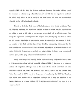 seconds, which is in fact faster than fueling a regular car. However, this solution will have a cost
for customers, as a battery swap will cost between $60 and $80. It is also important to recall that
the battery swap service is only a concept at this point in time, and Tesla has not announced
when this service will be introduced and used.
There is no doubt that Tesla is one of the leading players in the electric car industry. They
are constantly innovating and finding new solutions in order to fit their high-end customers that
are willing to spend a high price as long as they are provided with an efficient service. Even
though the organization is making remarkable progress in this industry they now have to deliver
on their promises. Developing the supercharging stations is going to be a huge expense for Tesla.
As a matter of fact, Tesla said that they will pay for all the supercharging stations, and that the
cost will vary from $100,000 to $175, 000 per station depending on the location and size of the
station (Exhibit 6). Besides, they are probably not going to initiate the battery swap concept until
demand grows, as it is going to be a substantial investment as well.
Finally, even though Tesla annually outsells most of its luxury competitors in the US with
a 10% market share of the high-end sustainable vehicles (Exhibit 5), they need to be extremely
cautious of competition. Although Tesla is the leader of this market, competitors are also
aggressively entering the market and launching 100% electric vehicles that will compete with
Tesla. An example is BMW who is in the process of manufacturing the BMW i3. Therefore,
even though Tesla Motors have a competitive advantage due to being the innovators of the
industry, they need to be quite cautious with the emerging competition, as it can prove to be a
dangerous threat.
 