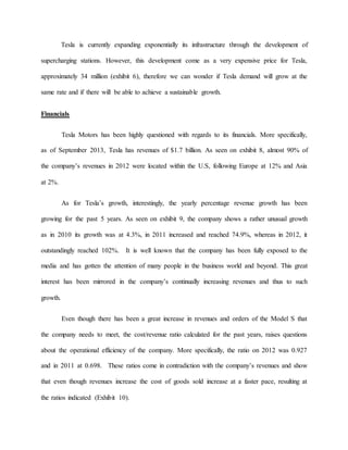 Tesla is currently expanding exponentially its infrastructure through the development of
supercharging stations. However, this development come as a very expensive price for Tesla,
approximately 34 million (exhibit 6), therefore we can wonder if Tesla demand will grow at the
same rate and if there will be able to achieve a sustainable growth.
Financials
Tesla Motors has been highly questioned with regards to its financials. More specifically,
as of September 2013, Tesla has revenues of $1.7 billion. As seen on exhibit 8, almost 90% of
the company’s revenues in 2012 were located within the U.S, following Europe at 12% and Asia
at 2%.
As for Tesla’s growth, interestingly, the yearly percentage revenue growth has been
growing for the past 5 years. As seen on exhibit 9, the company shows a rather unusual growth
as in 2010 its growth was at 4.3%, in 2011 increased and reached 74.9%, whereas in 2012, it
outstandingly reached 102%. It is well known that the company has been fully exposed to the
media and has gotten the attention of many people in the business world and beyond. This great
interest has been mirrored in the company’s continually increasing revenues and thus to such
growth.
Even though there has been a great increase in revenues and orders of the Model S that
the company needs to meet, the cost/revenue ratio calculated for the past years, raises questions
about the operational efficiency of the company. More specifically, the ratio on 2012 was 0.927
and in 2011 at 0.698. These ratios come in contradiction with the company’s revenues and show
that even though revenues increase the cost of goods sold increase at a faster pace, resulting at
the ratios indicated (Exhibit 10).
 