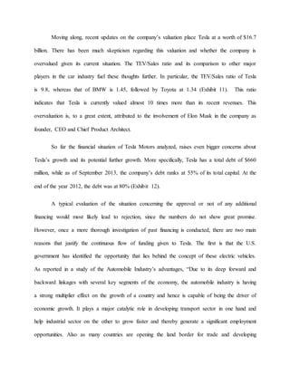 Moving along, recent updates on the company’s valuation place Tesla at a worth of $16.7
billion. There has been much skepticism regarding this valuation and whether the company is
overvalued given its current situation. The TEV/Sales ratio and its comparison to other major
players in the car industry fuel these thoughts further. In particular, the TEV/Sales ratio of Tesla
is 9.8, whereas that of BMW is 1.45, followed by Toyota at 1.34 (Exhibit 11). This ratio
indicates that Tesla is currently valued almost 10 times more than its recent revenues. This
overvaluation is, to a great extent, attributed to the involvement of Elon Musk in the company as
founder, CEO and Chief Product Architect.
So far the financial situation of Tesla Motors analyzed, raises even bigger concerns about
Tesla’s growth and its potential further growth. More specifically, Tesla has a total debt of $660
million, while as of September 2013, the company’s debt ranks at 55% of its total capital. At the
end of the year 2012, the debt was at 80% (Exhibit 12).
A typical evaluation of the situation concerning the approval or not of any additional
financing would most likely lead to rejection, since the numbers do not show great promise.
However, once a more thorough investigation of past financing is conducted, there are two main
reasons that justify the continuous flow of funding given to Tesla. The first is that the U.S.
government has identified the opportunity that lies behind the concept of these electric vehicles.
As reported in a study of the Automobile Industry’s advantages, “Due to its deep forward and
backward linkages with several key segments of the economy, the automobile industry is having
a strong multiplier effect on the growth of a country and hence is capable of being the driver of
economic growth. It plays a major catalytic role in developing transport sector in one hand and
help industrial sector on the other to grow faster and thereby generate a significant employment
opportunities. Also as many countries are opening the land border for trade and developing
 