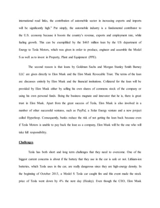 international road links, the contribution of automobile sector in increasing exports and imports
will be significantly high.” Put simply, the automobile industry is a fundamental contributor to
the U.S. economy because it boosts the country’s revenue, exports and employment rate, while
fueling growth. This can be exemplified by the $465 million loan by the US department of
Energy to Tesla Motors, which was given in order to produce, engineer and assemble the Model
S as well as to invest in Property, Plant and Equipment (PPE).
The second reason is that loans by Goldman Sachs and Morgan Stanley Smith Barney
LLC are given directly to Elon Musk and the Elon Musk Revocable Trust. The terms of the loan
are discusses entirely by Elon Musk and the financial institutions. Collateral for the loan will be
provided by Elon Musk either by selling his own shares of commons stock of the company or
using his own personal funds. Being the business magnate and innovator that he is, there is great
trust in Elon Musk. Apart from the great success of Tesla, Elon Musk is also involved in a
number of other successful ventures, such as PayPal, a Solar Energy venture and a new project
called Hyperloop. Consequently, banks reduce the risk of not getting the loan back because even
if Tesla Motors is unable to pay back the loan as a company, Elon Musk will be the one who will
take full responsibility.
Challenges
Tesla has both short and long term challenges that they need to overcome. One of the
biggest current concerns is about if the battery that they use in the car is safe or not. Lithium-ion
batteries, which Tesla uses in the car, are really dangerous since they are high-energy density. In
the beginning of October 2013, a Model S Tesla car caught fire and this event made the stock
price of Tesla went down by 4% the next day (Healey). Even though the CEO, Elon Musk
 