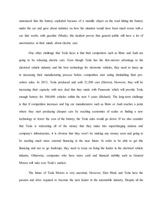 announced that the battery exploded because of a metallic object on the road hitting the battery
under the car and gave about statistics on how the situation would have been much worse with a
car that works with gasoline (Musk), this incident proves that general public still have a lot of
uncertainties in their minds about electric cars.
One other challenge that Tesla faces is that their competitors such as Bmw and Audi are
going to be releasing electric cars. Even though Tesla has the first-movers advantage to the
electrical vehicle industry and the best technology for electronic vehicles, they need to hurry up
in increasing their manufacturing process before competition start eating diminishing their pre-
orders sales. In 2013, Tesla produced and sold 21,500 cars (Herron). However, they will be
increasing their capacity with new deal that they made with Panasonic which will provide Tesla
enough battery for 300,000 vehicles within the next 5 years (Richard). The long-term challenge
is that if competition increases and big car manufacturers such as Bmw or Audi reaches a point
where they start producing cheaper cars by reaching economies of scales or finding a new
technology to lower the cost of the battery, the Tesla sales would go down. If we also consider
that Tesla is reinvesting all of the money that they make into supercharging stations and
company’s infrastructure, it is obvious that they won’t be making any money soon and going to
be needing much more external financing in the near future. In order to be able to get this
financing and not to go bankrupt, they need to keep on being the leader in the electrical vehicle
industry. Otherwise, companies who have more cash and financial stability such as General
Motors will take over Tesla’s market.
The future of Tesla Motors is very uncertain. However, Elon Musk and Tesla have the
passion and drive required to become the next leader in the automobile industry. Despite all the
 
