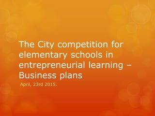 The City competition for
elementary schools in
entrepreneurial learning –
Business plans
April, 23rd 2015.
 