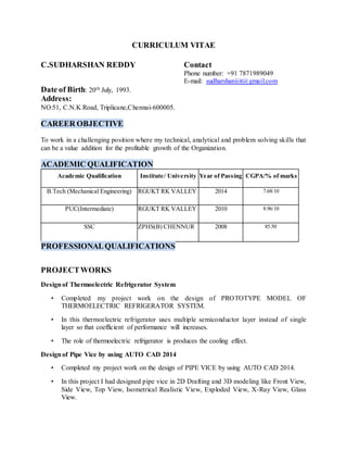 CURRICULUM VITAE
C.SUDHARSHAN REDDY Contact
Phone number: +91 7871989049
E-mail: sudharshaniiit@gmail.com
Date of Birth: 20th July, 1993.
Address:
NO:51, C.N.K Road, Triplicane,Chennai-600005.
CAREER OBJECTIVE
To work in a challenging position where my technical, analytical and problem solving skills that
can be a value addition for the profitable growth of the Organization.
ACADEMIC QUALIFICATION
Academic Qualification Institute/ University Year of Passing CGPA/% of marks
B.Tech (Mechanical Engineering) RGUKT RK VALLEY 2014 7.68/10
PUC(Intermediate) RGUKT RK VALLEY 2010 8.96/10
SSC ZPHS(B) CHENNUR 2008 85.50
PROFESSIONALQUALIFICATIONS
PROJECTWORKS
Designof Thermoelectric Refrigerator System
• Completed my project work on the design of PROTOTYPE MODEL OF
THERMOELECTRIC REFRIGERATOR SYSTEM.
• In this thermoelectric refrigerator uses multiple semiconductor layer instead of single
layer so that coefficient of performance will increases.
• The role of thermoelectric refrigerator is produces the cooling effect.
Designof Pipe Vice by using AUTO CAD 2014
• Completed my project work on the design of PIPE VICE by using AUTO CAD 2014.
• In this project I had designed pipe vice in 2D Drafting and 3D modeling like Front View,
Side View, Top View, Isometrical Realistic View, Exploded View, X-Ray View, Glass
View.
 