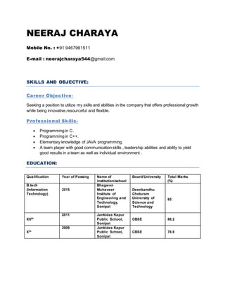 NEERAJ CHARAYA
Mobile No. : +91 9467961511
E-mail : neerajcharaya544@gmail.com
SKILLS AND OBJECTIVE:
Career Objective-
Seeking a position to utilize my skills and abilities in the company that offers professional growth
while being innovative,resourceful and flexible.
Professional Skills-
 Programming in C.
 Programming in C++.
 Elementary knowledge of JAVA programming.
 A team player with good communication skills , leadership abilities and ability to yield
good results in a team as well as individual environment .
EDUCATION:
Qualification Year of Passing Name of
institution/school
Board/University Total Marks
(%)
B.tech
(Information
Technology)
2015
Bhagwan
Mahaveer
Institute of
Engineering and
Technology,
Sonipat
Deenbandhu
Choturam
University of
Science and
Technology
65
XIIth
2011 Jankidas Kapur
Public School,
Sonipat
CBSE 66.2
Xth
2009 Jankidas Kapur
Public School,
Sonipat
CBSE 78.8
 