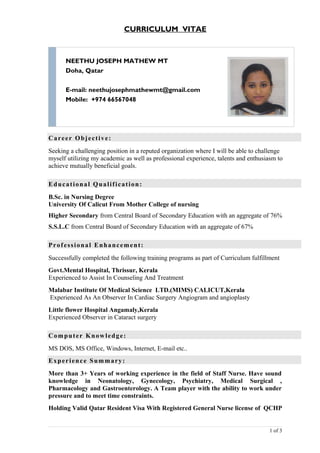 CURRICULUM VITAE
NEETHU JOSEPH MATHEW MT
Doha, Qatar
E-mail: neethujosephmathewmt@gmail.com
Mobile: +974 66567048
Career Objective:
Seeking a challenging position in a reputed organization where I will be able to challenge
myself utilizing my academic as well as professional experience, talents and enthusiasm to
achieve mutually beneficial goals.
Educational Qualification:
B.Sc. in Nursing Degree
University Of Calicut From Mother College of nursing
Higher Secondary from Central Board of Secondary Education with an aggregate of 76%
S.S.L.C from Central Board of Secondary Education with an aggregate of 67%
Professional Enhancement:
Successfully completed the following training programs as part of Curriculum fulfillment
Govt.Mental Hospital, Thrissur, Kerala
Experienced to Assist In Counseling And Treatment
Malabar Institute Of Medical Science LTD.(MIMS) CALICUT,Kerala
Experienced As An Observer In Cardiac Surgery Angiogram and angioplasty
Little flower Hospital Angamaly,Kerala
Experienced Observer in Cataract surgery
Computer Knowledge:
MS DOS, MS Office, Windows, Internet, E-mail etc..
Experience Summary:
More than 3+ Years of working experience in the field of Staff Nurse. Have sound
knowledge in Neonatology, Gynecology, Psychiatry, Medical Surgical ,
Pharmacology and Gastroenterology. A Team player with the ability to work under
pressure and to meet time constraints.
Holding Valid Qatar Resident Visa With Registered General Nurse license of QCHP
1 of 3
 