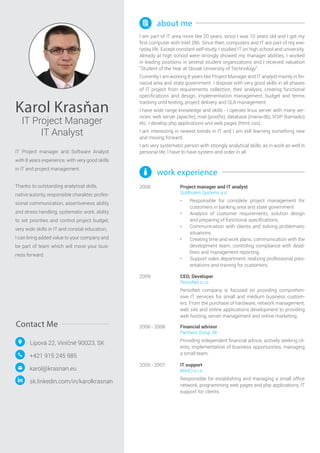 Karol Krasňan
IT Project Manager
IT Analyst
Lipová 22, Viničné 90023, SK
karol@krasnan.eu
+421 915 245 985
IT Project manager and Software Analyst
with 8 years experience, with very good skills
in IT and project management.
Thanks to outstanding analytical skills, 	
native autority, responsible charakter, profes-
sional communication, assertiveness ability
and stress handling, systematic work, ability
to set priorities and control project budget,
very wide skills in IT and constat education,
I can bring added value to your company and
be part of team which will move your busi-
ness forward.
Contact Me
sk.linkedin.com/in/karolkrasnan
2008
2006 - 2008
2005 - 2007
Project manager and IT analyst
Goldmann Systems a.s.
•	 Responsible for complete project management for
customers in banking area and state government
•	 Analysis of customer requirements, solution design
and preparing of functional specifications.
•	 Communication with clients and solving problematic
situations.
•	 Creating time and work plans, communication with the
development team, controling compliance with dead-
lines and management reporting.
•	 Support sales department, realizing professional pres-
entations and training for customers.
Financial advisor
Partners Group SK
Providing independent financial advice, actively seeking cli-
ents, implementation of business opportunities, managing
a small team.
IT support
MAXO s.r.o.
Responsible for establishing and managing a small office
network, programming web pages and php applications, IT
support for clients.
work experience
2009 CEO, Developer
PersoNet s.r.o.
PersoNet company is focused on providing comprehen-
sive IT services for small and medium business custom-
ers. From the purchase of hardware, network management,
web site and online applications development to providing
web hosting, server management and online marketing.
about me
I am part of IT area more like 20 years, since I was 10 years old and I got my
first computer with Intel 286. Since then, computers and IT are part of my eve-
ryday life. Except constant self-study, I studied IT on high school and university.
Already at high school were strongly showed my manager abilities, I worked
in leading positions in several student organizations and I received valuation
“Student of the Year at Slovak University of Technology”.
Currently I am working 8 years like Project Manager and IT analyst mainly in fin-
nacial area and state government. I dispose with very good skills in all phases
of IT project from requirements collection, their analysis, creating functional
specifications and design, implementation management, budget and terms
tracking until testing, project delivery and SLA management.
I have wide range knowledge and skills - I operate linux server with many ser-
vices: web server (apache), mail (postfix), database (maria-db), VOIP (kamailio)
etc. I develop php applications and web pages (html, css).
I am interesting in newest trends in IT and I am still learning something new
and moving forward.
I am very systematic person with strongly analytical skills, as in work as well in
personal life, I have to have system and order in all.
 