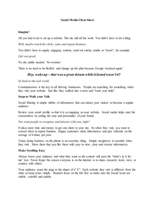 Social Media Cheat Sheet
Imagine!
All you had to do is set up a website. The site did all the work. You didn’t have to do a thing.
Well, maybe watch the clicks, sales and repeat business.
You didn’t have to supply engaging content, send out catchy emails or “tweet”, for example.
Life was good.
No site audits needed. No worries!
There is no need to be flexible and change up the plan because Google tweaked again!
Hey, wakeup – that wasa great dream whileitlasted wasn’tit?
So back to the real world.
Communication is the key to all thriving businesses. People are searching for something when
they visit your website. Just like they walked into a store and “want your help”.
Steps to Walk your Talk
Social Sharing is simple tidbits of information that can attract your visitors to become a regular
audience.
Review your social profile so that it is as engaging as your website. Social media helps start the
conversation by setting the tone and personality of your brand.
You want people to recognize and interact with you, right?
It takes more time and money to get one client to your site. So when they visit, you want to
convert them to repeat business. Happy customers share information and give referrals on the
average of 4 times per year.
Today doing business on the phone is an everyday thing. Simple navigation is essential when
they visit. Show them that you like them with easy to view, clear and concise information.
Make Scrolling Easy
Always know your audience and what they want so the content will pass the “what’s in it for
me” test. Never forget the reason everyone is on the internet is to share, research, learn, view, or
connect with others.
Your audience scans the page in the shape of a” F”. Each website they visit is different from the
other so keep yours simple. Readers focus on the left first so make sure the Social Icons are
visible, colorful and sizable.
 