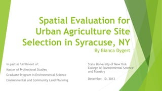 Spatial Evaluation for
Urban Agriculture Site
Selection in Syracuse, NY
By Bianca Dygert
In partial fulfillment of:
Master of Professional Studies
Graduate Program in Environmental Science
Environmental and Community Land Planning
State University of New York
College of Environmental Science
and Forestry
December, 10, 2013
 