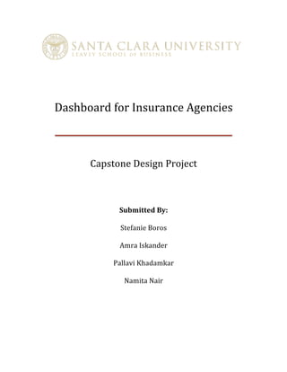  
	
  
Dashboard	
  for	
  Insurance	
  Agencies	
  
	
  
Capstone	
  Design	
  Project	
  
	
  
Submitted	
  By:	
  
Stefanie	
  Boros
Amra	
  Iskander
Pallavi	
  Khadamkar
Namita	
  Nair
	
  
 