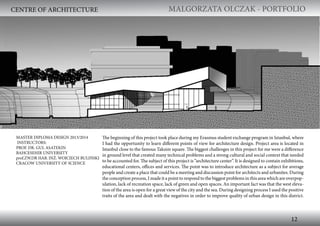 MALGORZATA OLCZAK - PORTFOLIO MALGORZATA OLCZAK - PORTFOLIO
12
The beginning of this project took place during my Erasmus student exchange program in Istanbul, where
I had the opportunity to learn different points of view for architecture design. Project area is located in
Istanbul close to the famous Taksim square. The biggest challenges in this project for me were a difference
in ground level that created many technical problems and a strong cultural and social context that needed
to be accounted for. The subject of this project is “architecture center”. It is designed to contain exhibitions,
educational centers, offices and services. The point was to introduce architecture as a subject for average
people and create a place that could be a meeting and discussion point for architects and urbanites. During
the conception process, I made it a point to respond to the biggest problems in this area which are overpop-
ulation, lack of recreation space, lack of green and open spaces. An important fact was that the west eleva-
tion of the area is open for a great view of the city and the sea. During designing process I used the positive
traits of the area and dealt with the negatives in order to improve quality of urban design in this district.
MASTER DIPLOMA DESIGN 2013/2014
INSTRUCTORS:
PROF. DR. GUL ASATEKIN
BAHCESEHIR UNIVERSITY
prof.ZW.DR HAB. INŻ. WOJCIECH BULIŃSKI
CRACOW UNIVERSITY OF SCIENCE
CENTRE OF ARCHITECTURE
 