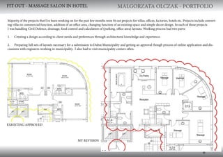 MALGORZATA OLCZAK - PORTFOLIO MALGORZATA OLCZAK - PORTFOLIO
6
FIT OUT - MASSAGE SALON IN HOTEL
EXHISTING APPROVED
MY REVISION
Majority of the projects that I’ve been working on for the past few months were fit out projects for villas, offices, factories, hotels etc. Projects include convert-
ing villas to commercial function, addition of an office area, changing function of an existing space and simple decor design. In each of these projects
I was handling Civil Defence, drainage, food control and calculation of (parking, office area) layouts. Working process had two parts:
1. Creating a design according to client needs and preferences through architectural knowledge and experience.
2. Preparing full sets of layouts necessary for a submission to Dubai Municipality and getting an approval though process of online application and dis-
cussions with engineers working in municipality. I also had to visit municipality centers often.
 