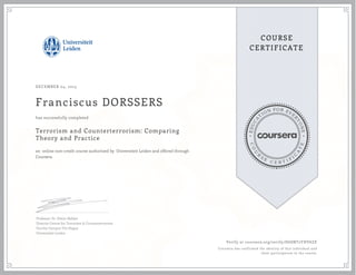 EDUCA
T
ION FOR EVE
R
YONE
CO
U
R
S
E
C E R T I F
I
C
A
TE
COURSE
CERTIFICATE
DECEMBER 04, 2015
Franciscus DORSSERS
Terrorism and Counterterrorism: Comparing
Theory and Practice
an online non-credit course authorized by Universiteit Leiden and offered through
Coursera
has successfully completed
Professor Dr. Edwin Bakker
Director Centre for Terrorism & Counterterrorism
Faculty Campus The Hague
Universiteit Leiden
Verify at coursera.org/verify/H6SNT2YHV6ZE
Coursera has confirmed the identity of this individual and
their participation in the course.
 