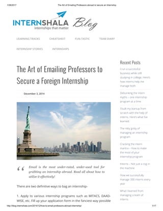 1/28/2017 The Art of Emailing Professors abroad to secure an Internship.
http://blog.internshala.com/2014/12/how­to­email­professors­abroad­internship/ 1/17
The Art of Emailing Professors to
Secure a Foreign Internship
December 3, 2014
There are two deҼnitive ways to bag an internship-
1. Apply to various internship programs such as MITACS, DAAD-
WISE, etc. Fill up your application form in the fanciest way possible
Recent Posts
I run a successful
business while still
studying in college. Here’s
how interns help me
manage both.
Debunking the intern
myths – one internship
program at a time
I built my startup from
scratch with the help of
interns. Here’s what I’ve
learned.
The nitty gritty of
managing an internship
program
Cracking the intern
mantra – How to make
the most of your
internship program
Interns – Not just a cog in
the machine
How we successfully
manage 300 interns every
year
What I learned from
managing a team of
interns
LEARNING TRACKS CHEATSHEET FUN-TASTIC TEAM DIARY
INTERNSHIP STORIES INTERNSHIPS
Email  is  the  most  under­rated,  under­used  tool  for
grabbing an internship abroad. Read all about how to
utilize it effectively!
“
 