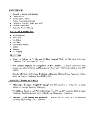 COMPETENCES
 Talented at drawing and sketching
 Pattern making
 Painting (glass, fabric)
 Printing (screen,block,stencil)
 Embroidery (machine, hand, Aari work)
 Garment constructions.
 Terracotta Jewelry Making
SOFTWARE KNOWLEDGE
 Adobe Illustrator
 Photo shop
 Corel Draw
 Ms-Office
 Orbit Pattern Marker
 Dobby
 Jacquard
 3D Mapping
EDUCATION
 Master of Science in Textile and Fashion Apparel (M.Sc) at Bharathiar University,
Coimbatore (Full Time) from 2013 to 2015.
 Post Graduate Diploma in Management (PGDM) Textiles. At Sardar Vallabhbhai Patel
International school of Textile and Management, (Approved by AICTE), Coimbatore from 2007
to 2009.
 Bachelor of Science in Costume Designing and fashion (B.sc) at Bishop Appasamy College
of arts and Science, Coimbatore from 2004 to 2007.
TRAINING COURSES ATTENDED
 “Training on Computer Graphic Designing” from 13th June 2011 to 13th July 2011 at Balaji
Institute of computer Graphics. Coimbatore.
 “Certifificate Program on SPSS 16.0 Software” on 19th and 20th September 2008 at Sardar
Vallabhbhai Patel International school of Textile and Management, Coimbatore.
 “Medical Textile Testing and Standards” from 8th to 12th March 2014 at Bharathiar
University Sponsored by UGC, Coimbatore
 