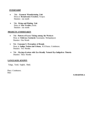 INTERNSHIP
 Title: Garment Manufacturing Unit
Done at- Renaissance Creation, Tirupur.
Duration- one month
 Title: Dying and Printing Unit
Done at- Star Textiles, Erode.
Duration- one month.
PROJECTS UNDERTAKEN
 Title: Pattern of Leave Taking among the Workers
Done at: Srinivasa Garments Karamadai, Mettupalayam
Duration: One Month
 Title: Consumer’s Perception of Brands
Done at: Indigo Nation and Urbana, R.S.Puram, Coimbatore.
Duration: Two Months
 Title : Dyeing of cotton with Eco friendly Natural Dye Indigofera Tintoria
Duration: Three Months
LANGUAGES KNOWN
Telugu, Tamil, English, Hindi.
Place: Coimbatore.
Date:
S.SHARMILA
 