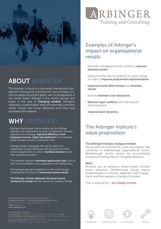 ABOUTARBINGER
TheTheArbingerInstituteisarenownedinternationalman-
agementtrainingandconsultingﬁrm andscholarlycon-
sortium basedaroundtheglobe,withitsheadquartersin
theUnitedStates.Arbingeristheworld’spioneerand
leaderin the area ofchanging mindset.Arbinger’s
materialisasophisticated,deepandinternallyconsistent
whole.Peopleview thingsdiﬀerentlyoncetheyhave
assimilatedthematerial.assimilatedthematerial.
WHYARBINGER?
-ArbingerclientsagreethatbyembracingtheArbinger
approach,anorganisationacquiresanalignmentbetween
operationsandstrategy,improvedeﬃciency,lower
employeeturnover,higherjobsatisfactionandtherefore
betterbusinessresults,tonamebutafew.
-Arbingerspeaksalanguagethatcanbeusedinan
organisationtodealeﬀectivelywithanytypeofconﬂict
and/ordisagreementinordertofacilitatesolutionsrather
thansustainingproblems.
-TheArbingerapproachminimisesopportunitycosts,suchas
lackofaccountability,trust,cooperationandtransparency.
-TheArbingerapproachestablishesashiftwithinpeople
enablingthem tofocusonenablingthem tofocusonimprovingbusinessresults.
-TheArbingermindsetaddressestheissuesaround
resistancetochangeandthereasonsforresistingchange.
ExamplesofArbinger’s
impactonorganisational
results
-Eliminateinterdepartmentalconﬂicttoimprove
businessresults.
-Overcomethenaturaltendencytoresistchange
inordertoimproveprogrammeimplementation.
--Improveoveralleﬀectivenessandbusiness
results.
-Achievedramaticcostreductions.
-Resolvemajorconﬂictswithinternaland
externalparties.
-Improveteam dynamics.
TheArbingerInstitute's
valuepropositionvalueproposition
TheArbingerInstitutechangesmindset.
Weprovidetheframeworks,toolsandsupportthat
culminate in breakthrough organisationalresults.
Breakthrough results cannot be accomplished
simplybyfocusingonlyonchangingbehaviour.
Why?
BecauseBecausejustasbehaviourdrivesresults,mindset
drives behaviour. Breakthrough results require
breakthroughsinthinking,alignmentandengage-
ment,andthatrequiresachangeofmindset.
Thatiswhatwedo-wechangemindset
 