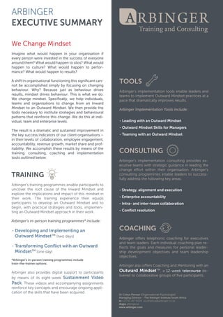 ARBINGER
EXECUTIVESUMMARY
WeChangeMindset
ImagineImaginewhatwouldhappeninyourorganisationif
everypersonwereinvestedinthesuccessofeveryone
aroundthem?Whatwouldhappentosilos?Whatwould
happen to culture?Whatwould happen to perfor-
mance?Whatwouldhappentoresults?
Ashiftinorganisationalfunctioningthissigniﬁcantcan-
notbeaccomplishedsimplybyfocusingonchanging
behaviour.Why? Because justas behaviourdrives
results,mindsetdrivesbehaviour.Thisiswhatwedo.
Wechangemindset.Speciﬁcally,wehelpindividuals,
teamsandorganisationsto changefrom anInward
MindsettoanOutwardMindset.Wethenprovidethe
toolstoolsnecessarytoinstitutestrategiesandbehavioural
patternsthatreinforcethischange.Wedothisatindi-
vidual,team andenterpriselevels.
Theresultisadramaticandsustainedimprovementin
thekeysuccessindicatorsofourclientorganisations–
intheirlevelsofcollaboration,employeeengagement,
accountability,revenuegrowth,marketshareandprof-
itability.Weaccomplishtheseresultsbymeansofthe
training,consulting,coaching and implementation
toolsoutlinedbelow.
TRAINING
Arbinger’sArbinger’strainingprogrammesenableparticipantsto
uncovertherootcauseoftheInwardMindsetand
exploretheimplicationsandimpactofthismindsetin
theirwork.The training experience then equips
participantstodevelopanOutwardMindsetandto
begin,withpracticalstrategiesandtools,implemen-
tinganOutwardMindsetapproachintheirwork.
Arbinger’sin-persontrainingprogrammes*include:Arbinger’sin-persontrainingprogrammes*include:
-DevelopingandImplementingan
OutwardMindsetTM
(twodays)
-TransformingConﬂictwithanOutward
MindsetTM
(oneday)
*Arbinger’sin-persontrainingprogrammesinclude
train-the-traineroptions.
ArbingerArbingeralsoprovidesdigitalsupporttoparticipants
bymeansofitseight-weekSustainmentVideo
Pack.Thesevideosandaccompanyingassignments
reinforcekeyconceptsandencourageongoingappli-
cationoftheskillsthathavebeenacquired.
TOOLS
Arbinger’simplementationtoolsenableleadersand
teamstoimplementOutwardMindsetpracticesata
pacethatdramaticallyimprovesresults.
ArbingerImplementationToolsinclude:
-LeadingwithanOutwardMindset
-OutwardMindsetSkillsforManagers-OutwardMindsetSkillsforManagers
-TeamingwithanOutwardMindset
CONSULTING
Arbinger’simplementationconsultingprovidesex-
ecutiveteamswithstrategicguidanceinleadingthe
changeeﬀortwithintheirorganisation.Arbinger’s
consultingprogrammesenableleaderstosuccess-
fullyaddressthefollowingkeyareas:
-Strategy,alignmentandexecution
-Enterpriseaccountability
-Intra-andinter-team collaboration
-Conﬂictresolution
COACHING
ArbingerArbingeroﬀerstelephoniccoachingforexecutives
andteam leaders.Eachindividualcoachingplanre-
ﬂectsthegoalsandmeasuresforpersonalleader-
shipdevelopmentobjectivesandteam leadership
objectives.
ArbingeralsooﬀersCoachingandMentoringwithan
OutwardMindsetTM
,a12-weektelecoursede-
liveredtocollaborativegroupsofﬁveparticipants.
 