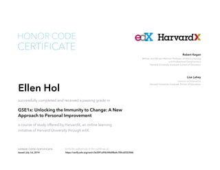 Lecturer on Education
Harvard University Graduate School of Education
Lisa Lahey
William and Miriam Meehan Professor of Adult Learning
and Professional Development
Harvard University Graduate School of Education
Robert Kegan
HONOR CODE CERTIFICATE Verify the authenticity of this certificate at
CERTIFICATE
HONOR CODE
Ellen Hol
successfully completed and received a passing grade in
GSE1x: Unlocking the Immunity to Change: A New
Approach to Personal Improvement
a course of study offered by HarvardX, an online learning
initiative of Harvard University through edX.
Issued July 1st, 2014 https://verify.edx.org/cert/c3e30f1a95b34b0f8a4c785cd2553fd6
 