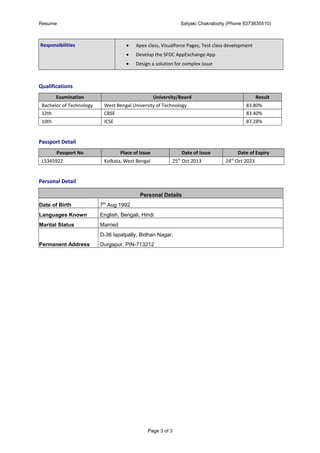 Resume Satyaki Chakraborty (Phone 8373835510)
Responsibilities • Apex class, Visualforce Pages, Test class development
• Develop the SFDC AppExchange App
• Design a solution for complex issue
Qualifications
Examination University/Board Result
Bachelor of Technology West Bengal University of Technology 83.80%
12th CBSE 83.40%
10th ICSE 87.28%
Passport Detail
Passport No Place of Issue Date of Issue Date of Expiry
L5345922 Kolkata, West Bengal 25th
Oct 2013 24th
Oct 2023
Personal Detail
Personal Details
Date of Birth 7th
Aug 1992
Languages Known English, Bengali, Hindi
Marital Status Married
Permanent Address
D-36 Ispatpally, Bidhan Nagar,
Durgapur, PIN-713212
Page 3 of 3
 