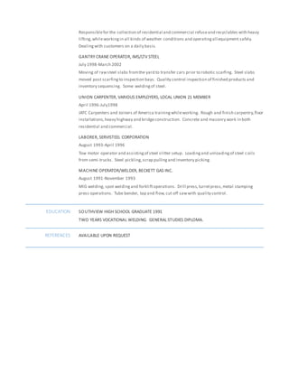 Responsiblefor the collection of residential and commercial refuseand recyclables with heavy
lifting,whileworkingin all kinds of weather conditions and operatingall equipment safely.
Dealing with customers on a daily basis.
GANTRY CRANE OPERATOR, IMS/LTV STEEL
July 1998-March 2002
Moving of rawsteel slabs fromthe yard to transfer cars prior to robotic scarfing. Steel slabs
moved post scarfingto inspection bays. Quality control inspection of finished products and
inventory sequencing. Some weldingof steel.
UNION CARPENTER, VARIOUS EMPLOYERS, LOCAL UNION 21 MEMBER
April 1996-July1998
JATC Carpenters and Joiners of America trainingwhileworking. Rough and finish carpentry,floor
installations,heavy highway and bridgeconstruction. Concrete and masonry work in both
residential and commercial.
LABORER, SERVISTEEL CORPORATION
August 1993-April 1996
Tow motor operator and assistingof steel slitter setup. Loadingand unloadingof steel coils
from semi-trucks. Steel pickling,scrap pullingand inventory picking.
MACHINE OPERATOR/WELDER, BECKETT GAS INC.
August 1991-November 1993
MIG welding, spot weldingand forkliftoperations. Drill press,turretpress,metal stamping
press operations. Tube bender, tap and flow, cut off sawwith quality control.
EDUCATION SOUTHVIEW HIGH SCHOOL GRADUATE 1991
TWO YEARS VOCATIONAL WELDING. GENERAL STUDIES DIPLOMA.
REFERENCES AVAILABLE UPON REQUEST
 