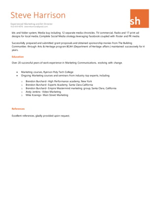 Steve Harrison
Experienced Marketing and Art Director
416 459 9078. stevemharrison@gmail.com
sh
kits and folder system, Media buy including 12 separate media chronicles. TV commercial, Radio and 17 print ad
designs for local media, Complete Social Media strategy leveraging Facebook coupled with Poster and PR media.
Successfully prepared and submitted grant proposals and obtained sponsorship monies from The Building
Communities through Arts & Heritage program BCAH (Department of Heritage affairs ) maintained successively for 4
years.
Education
Over 20 successful years of work experience in Marketing Communications, evolving with change.
 Marketing courses, Ryerson Poly Tech College
 Ongoing Marketing courses and seminars from industry top experts, including
o Brendon Burchard- High Performance academy, New York
o Brendon Burchard- Experts Academy, Santa Clara California
o Brendon Burchard- Empire Mastermind marketing group, Santa Clara, California
o Andy Jenkins- Video Marketing
o Mike Koenigs- Main Street Marketing
References
Excellent references, gladly provided upon request.
 