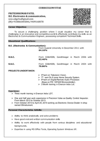 CURRICULUM VITAE
PRITESHKUMAR PATEL
B.E. Electronics & communication,
new.edge4u@gmail.com
(M)+918866445846, 9409160078
Career Objective:
To secure a challenging position where I could visualize my career that is
challenging in an innovative and competitive world & effectively contribute my skills as an
Electronics & Communication Engineer, possessing competent Technical Skills.
Educational Qualifications:
B.E. (Electronics & Communication):
From Gujarat University in December 2011 with
64.16%
H.S.C. From GS&HSEB, Gandhinagar in March 2006 with
62.46%
S.S.C. From GS&HSEB, Gandhinagar in March 2004 with
70.86%
PROJECTS UNDERTAKEN:
 5thsem on Television Vision.
 7th sem On 8 zone Home Security System.
 8thsem on Digital Remote Audio Processor.
(Base on PIC 16F628 Microcontroller).
 3 Month training in Enercon India Ldt.
Experience :
 Three month training in Enercon India LDT.
 One and Half year work experience in Precision Valve as Quality Control Inspector.
From March 2012 to October 2013.
 From October 2013 to April 20, 2015 working as Electronic Device Dealer in shop
named 99instrument.
Personal Characteristics &Skills:
 Ability to think analytically and solve problems
 Have good oral and written communication skills
 Ability to work effectively with people from various disciplines and educational
backgrounds.
 Expertise in using MS Office Tools, Operating System Windows XP.
 