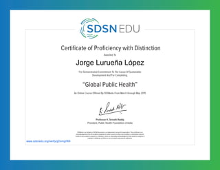 Certificate of Proficiency with Distinction
For Demonstrated Commitment To The Cause Of Sustainable
Development And For Completing,
Awarded To
SDSNedu is an initiative of SDSN Association, an independent non-profit organization. This certificate is an
acknowledgement that the student completed an online course but does not constitute a contribution towards
credits of any academic program or institution, unless so separately acknowledged by that academic program or
institution. SDSNedu or SDSN are not accredited educational institutions.
An Online Course Offered By SDSNedu From March through May 2015
“Global Public Health”
Professor K. Srinath Reddy
President, Public Health Foundation of India
www.sdsnedu.org/verify/gDvmgrW4
Jorge Lurueña López
 
