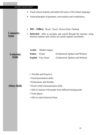 Sameh Kamel Atef
• Teach school students and adults the basics of the Italian language.
• Teach principals of grammar, conversation and vocabularies.
Computer
Skills
• MS – Office: Word – Excel –Power Point- Outlook
• Internet: Able to navigate and search through the internet, using
Internet explorer and various net search engines excellently.
Language
Skills
Arabic Mother tongue.
Italian Fluent (Understood, Spoken and Written)
English Very Good (Understood, Spoken and Written)
Other Skills
• Flexible and Proactive.
• Good presentation skills.
• Enthusiastic and friendly.
• Good verbal communication skills.
• Able to interact with people from different backgrounds.
• Team player.
• Able to retain historical facts.
IV
 