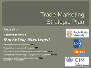 Prepared by:
Mohammad Umaid
Marketing Strategist
Master of Business Administration MBA
Master of Arts in Marketing & Innovation MA
Postgraduate Diploma in Business & Marketing Strategy PGD
Extended Diploma in Strategic Management and Leadership EDSML
Associate of Chartered Institute of Marketing ACIM
(starting December 2016)
 