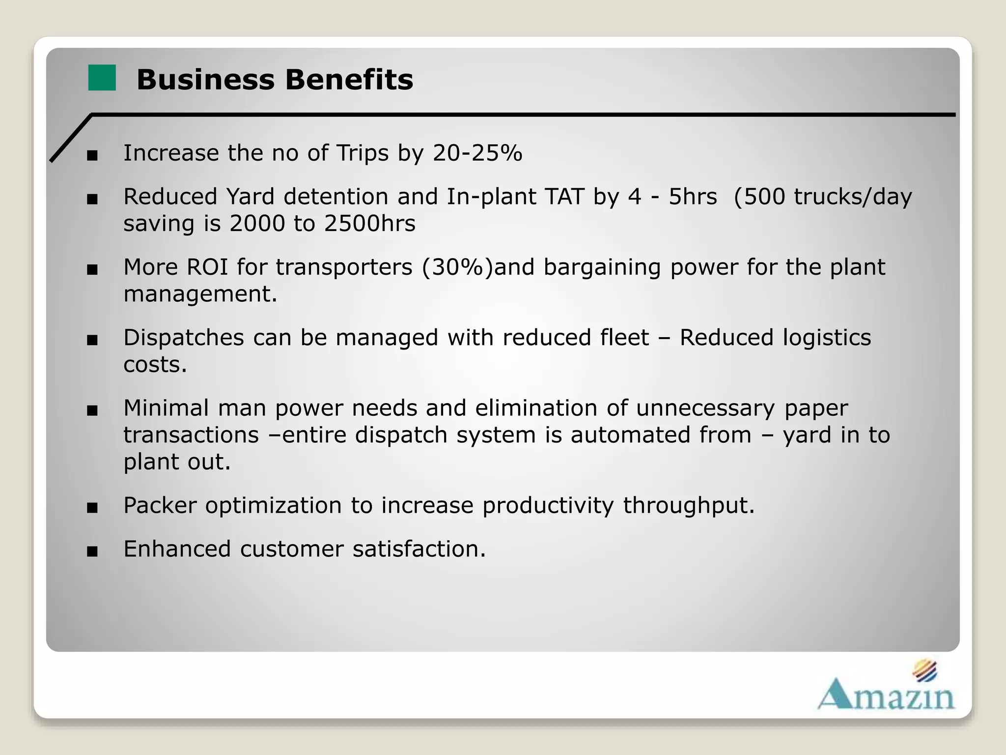 Business Benefits
■ Increase the no of Trips by 20-25%
■ Reduced Yard detention and In-plant TAT by 4 - 5hrs (500 trucks/day
saving is 2000 to 2500hrs
■ More ROI for transporters (30%)and bargaining power for the plant
management.
■ Dispatches can be managed with reduced fleet – Reduced logistics
costs.
■ Minimal man power needs and elimination of unnecessary paper
transactions –entire dispatch system is automated from – yard in to
plant out.
■ Packer optimization to increase productivity throughput.
■ Enhanced customer satisfaction.
 
