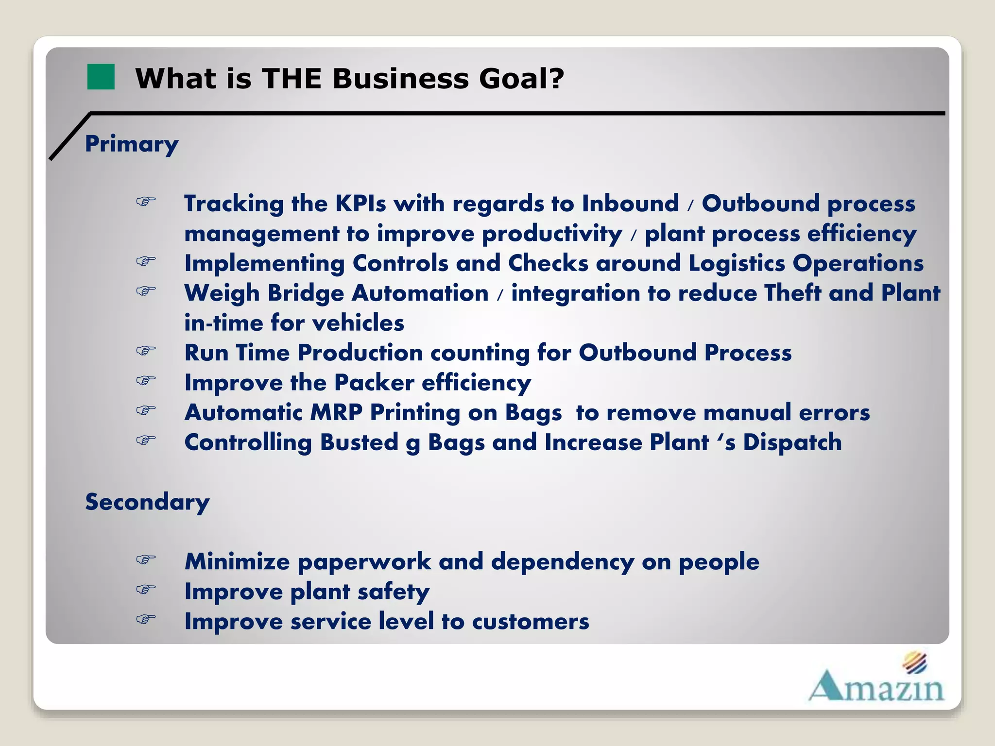 What is THE Business Goal?
Primary
 Tracking the KPIs with regards to Inbound / Outbound process
management to improve productivity / plant process efficiency
 Implementing Controls and Checks around Logistics Operations
 Weigh Bridge Automation / integration to reduce Theft and Plant
in-time for vehicles
 Run Time Production counting for Outbound Process
 Improve the Packer efficiency
 Automatic MRP Printing on Bags to remove manual errors
 Controlling Busted g Bags and Increase Plant ‘s Dispatch
Secondary
 Minimize paperwork and dependency on people
 Improve plant safety
 Improve service level to customers
 